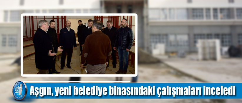 Aşgın, yeni belediye binasındaki çalışmaları inceledi